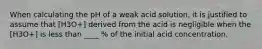 When calculating the pH of a weak acid solution, it is justified to assume that [H3O+] derived from the acid is negligible when the [H3O+] is less than ____ % of the initial acid concentration.