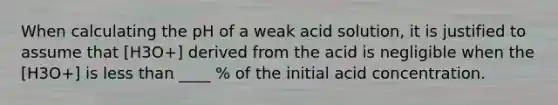 When calculating the pH of a weak acid solution, it is justified to assume that [H3O+] derived from the acid is negligible when the [H3O+] is less than ____ % of the initial acid concentration.