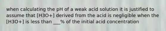 when calculating the pH of a weak acid solution it is justified to assume that [H3O+] derived from the acid is negligible when the [H3O+] is less than ___% of the initial acid concentration