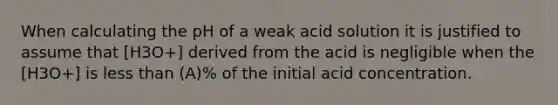 When calculating the pH of a weak acid solution it is justified to assume that [H3O+] derived from the acid is negligible when the [H3O+] is less than (A)% of the initial acid concentration.