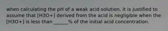 when calculating the pH of a weak acid solution, it is justified to assume that [H3O+] derived from the acid is negligible when the [H3O+] is less than ______% of the initial acid concentration.