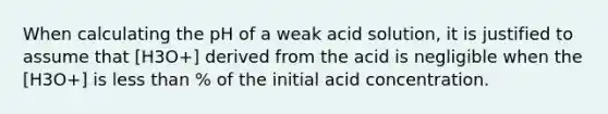 When calculating the pH of a weak acid solution, it is justified to assume that [H3O+] derived from the acid is negligible when the [H3O+] is less than % of the initial acid concentration.