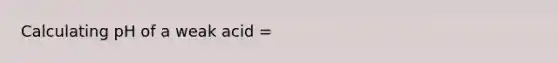 Calculating pH of a weak acid =