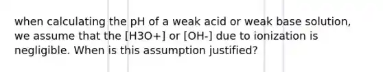 when calculating the pH of a weak acid or weak base solution, we assume that the [H3O+] or [OH-] due to ionization is negligible. When is this assumption justified?