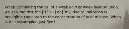 When calculating the pH of a weak acid or weak base solution, we assume that the [H3O+] or [OH-] due to ionization is negligible compared to the concentration of acid or base. When is this assumption justified?