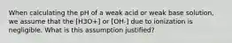 When calculating the pH of a weak acid or weak base solution, we assume that the [H3O+] or [OH-] due to ionization is negligible. What is this assumption justified?