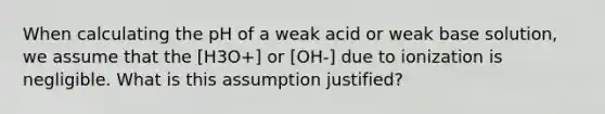 When calculating the pH of a weak acid or weak base solution, we assume that the [H3O+] or [OH-] due to ionization is negligible. What is this assumption justified?