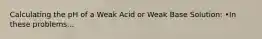 Calculating the pH of a Weak Acid or Weak Base Solution: •In these problems...