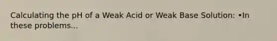 Calculating the pH of a Weak Acid or Weak Base Solution: •In these problems...