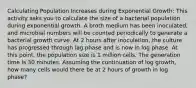 Calculating Population Increases during Exponential Growth: This activity asks you to calculate the size of a bacterial population during exponential growth. A broth medium has been inoculated, and microbial numbers will be counted periodically to generate a bacterial growth curve. At 2 hours after inoculation, the culture has progressed through lag phase and is now in log phase. At this point, the population size is 1 million cells. The generation time is 30 minutes. Assuming the continuation of log growth, how many cells would there be at 2 hours of growth in log phase?