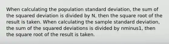 When calculating the population standard​ deviation, the sum of the squared deviation is divided by​ N, then the square root of the result is taken. When calculating the sample standard​ deviation, the sum of the squared deviations is divided by nminus​1, then the square root of the result is taken.