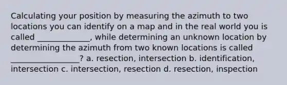 Calculating your position by measuring the azimuth to two locations you can identify on a map and in the real world you is called _____________, while determining an unknown location by determining the azimuth from two known locations is called _________________? a. resection, intersection b. identification, intersection c. intersection, resection d. resection, inspection