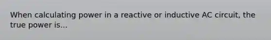 When calculating power in a reactive or inductive AC circuit, the true power is...