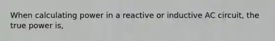 When calculating power in a reactive or inductive AC circuit, the true power is,