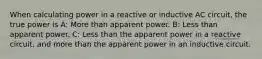 When calculating power in a reactive or inductive AC circuit, the true power is A: More than apparent power. B: Less than apparent power. C: Less than the apparent power in a reactive circuit, and more than the apparent power in an inductive circuit.