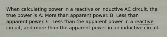 When calculating power in a reactive or inductive AC circuit, the true power is A: More than apparent power. B: Less than apparent power. C: Less than the apparent power in a reactive circuit, and more than the apparent power in an inductive circuit.