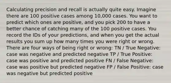 Calculating precision and recall is actually quite easy. Imagine there are 100 positive cases among 10,000 cases. You want to predict which ones are positive, and you pick 200 to have a better chance of catching many of the 100 positive cases. You record the IDs of your predictions, and when you get the actual results you sum up how many times you were right or wrong. There are four ways of being right or wrong: TN / True Negative: case was negative and predicted negative TP / True Positive: case was positive and predicted positive FN / False Negative: case was positive but predicted negative FP / False Positive: case was negative but predicted positive