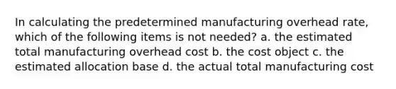 In calculating the predetermined manufacturing overhead rate, which of the following items is not needed? a. the estimated total manufacturing overhead cost b. the cost object c. the estimated allocation base d. the actual total manufacturing cost