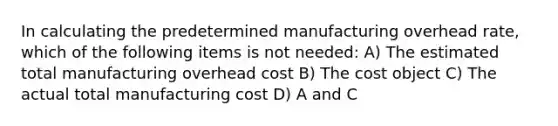 In calculating the predetermined manufacturing overhead rate, which of the following items is not needed: A) The estimated total manufacturing overhead cost B) The cost object C) The actual total manufacturing cost D) A and C