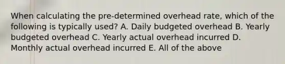 When calculating the pre-determined overhead rate, which of the following is typically used? A. Daily budgeted overhead B. Yearly budgeted overhead C. Yearly actual overhead incurred D. Monthly actual overhead incurred E. All of the above