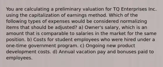 You are calculating a preliminary valuation for TQ Enterprises Inc. using the capitalization of earnings method. Which of the following types of expenses would be considered normalizing items that should be adjusted? a) Owner's salary, which is an amount that is comparable to salaries in the market for the same position. b) Costs for student employees who were hired under a one-time government program. c) Ongoing new product development costs. d) Annual vacation pay and bonuses paid to employees.