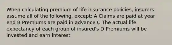 When calculating premium of life insurance policies, insurers assume all of the following, except: A Claims are paid at year end B Premiums are paid in advance C The actual life expectancy of each group of insured's D Premiums will be invested and earn interest