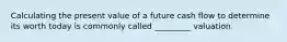 Calculating the present value of a future cash flow to determine its worth today is commonly called _________ valuation.