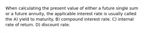 When calculating the present value of either a future single sum or a future annuity, the applicable interest rate is usually called the A) yield to maturity. B) compound interest rate. C) internal rate of return. D) discount rate.