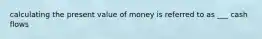 calculating the present value of money is referred to as ___ cash flows