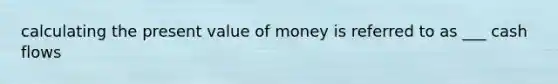 calculating the present value of money is referred to as ___ cash flows