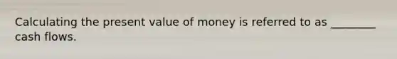 Calculating the present value of money is referred to as ________ cash flows.