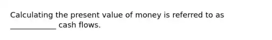 Calculating the present value of money is referred to as ____________ cash flows.