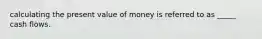 calculating the present value of money is referred to as _____ cash flows.