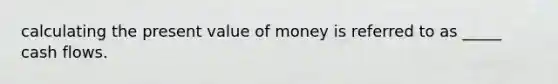 calculating the present value of money is referred to as _____ cash flows.