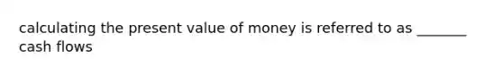 calculating the present value of money is referred to as _______ cash flows