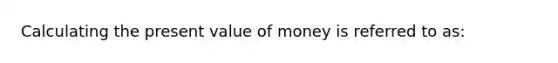 Calculating the present value of money is referred to as: