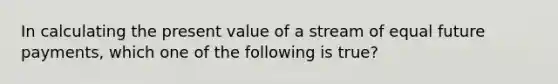 In calculating the present value of a stream of equal future payments, which one of the following is true?