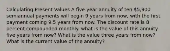 Calculating Present Values A five-year annuity of ten 5,900 semiannual payments will begin 9 years from now, with the first payment coming 9.5 years from now. The discount rate is 8 percent compounded monthly. what is the value of this annuity five years from now? What is the value three years from now? What is the current value of the annuity?