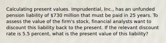 Calculating present values. Imprudential, Inc., has an unfunded pension liability of 730 million that must be paid in 25 years. To assess the value of the firm's stock, financial analysts want to discount this liability back to the present. If the relevant discount rate is 5.5 percent, what is the present value of this liability?