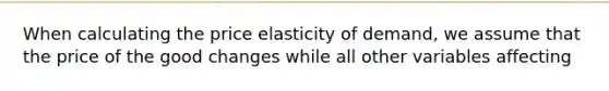 When calculating the price elasticity of demand, we assume that the price of the good changes while all other variables affecting