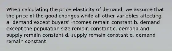 When calculating the price elasticity of demand, we assume that the price of the good changes while all other variables affecting a. demand except buyers' incomes remain constant b. demand except the population size remain constant c. demand and supply remain constant d. supply remain constant e. demand remain constant