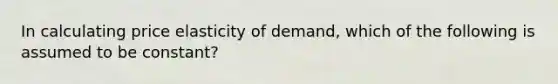 In calculating price elasticity of demand, which of the following is assumed to be constant?