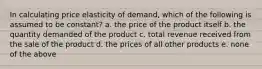 In calculating price elasticity of demand, which of the following is assumed to be constant? a. the price of the product itself b. the quantity demanded of the product c. total revenue received from the sale of the product d. the prices of all other products e. none of the above