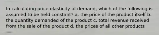 In calculating price elasticity of demand, which of the following is assumed to be held constant? a. the price of the product itself b. the quantity demanded of the product c. total revenue received from the sale of the product d. the prices of all other products