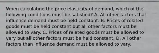 When calculating the price elasticity of demand, which of the following conditions must be satisfied? A. All other factors that influence demand must be held constant. B. Prices of related goods must be held constant but all other factors must be allowed to vary. C. Prices of related goods must be allowed to vary but all other factors must be held constant. D. All other factors than influence demand must be allowed to vary.