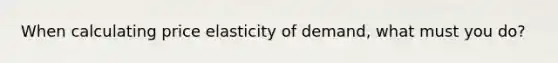 When calculating price elasticity of demand, what must you do?