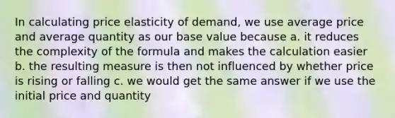 In calculating price elasticity of demand, we use average price and average quantity as our base value because a. it reduces the complexity of the formula and makes the calculation easier b. the resulting measure is then not influenced by whether price is rising or falling c. we would get the same answer if we use the initial price and quantity