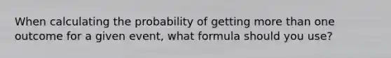 When calculating the probability of getting <a href='https://www.questionai.com/knowledge/keWHlEPx42-more-than' class='anchor-knowledge'>more than</a> one outcome for a given event, what formula should you use?