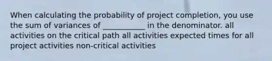 When calculating the probability of project completion, you use the sum of variances of ___________ in the denominator. all activities on the critical path all activities expected times for all project activities non-critical activities