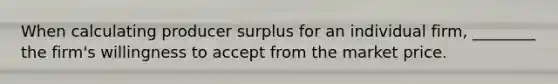 When calculating producer surplus for an individual firm, ________ the firm's willingness to accept from the market price.